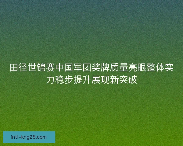 田径世锦赛中国军团奖牌质量亮眼整体实力稳步提升展现新突破