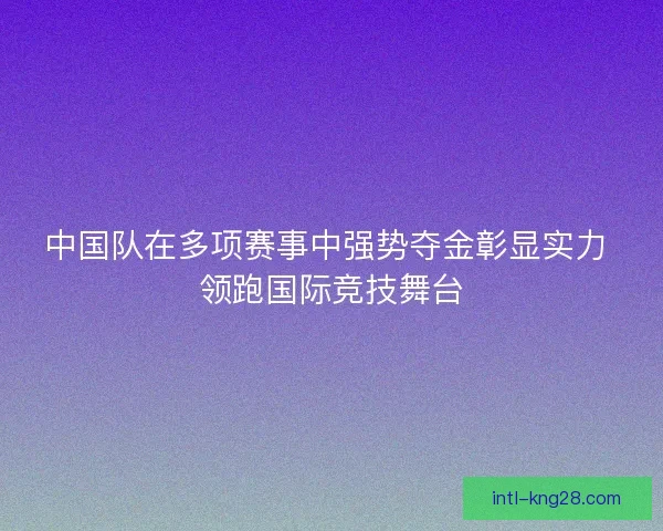 中国队在多项赛事中强势夺金彰显实力 领跑国际竞技舞台