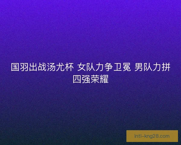 国羽出战汤尤杯 女队力争卫冕 男队力拼四强荣耀 国羽出战汤尤杯 女队力争卫冕 男队力拼四强荣耀
