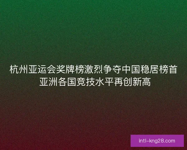 杭州亚运会奖牌榜激烈争夺中国稳居榜首 亚洲各国竞技水平再创新高