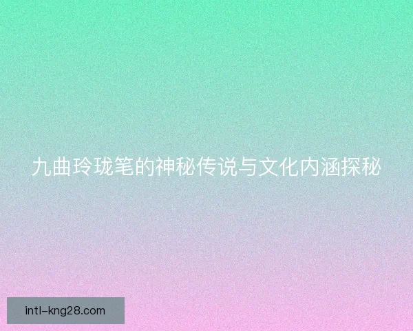 九曲玲珑笔的神秘传说与文化内涵探秘