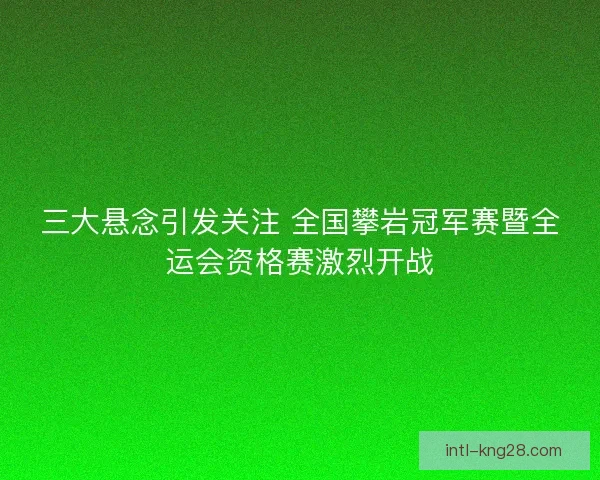 三大悬念引发关注 全国攀岩冠军赛暨全运会资格赛激烈开战