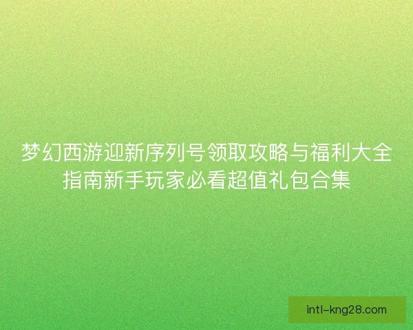 梦幻西游迎新序列号领取攻略与福利大全指南新手玩家必看超值礼包合集