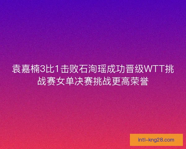 袁嘉楠3比1击败石洵瑶成功晋级WTT挑战赛女单决赛挑战更高荣誉