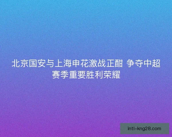 北京国安与上海申花激战正酣 争夺中超赛季重要胜利荣耀