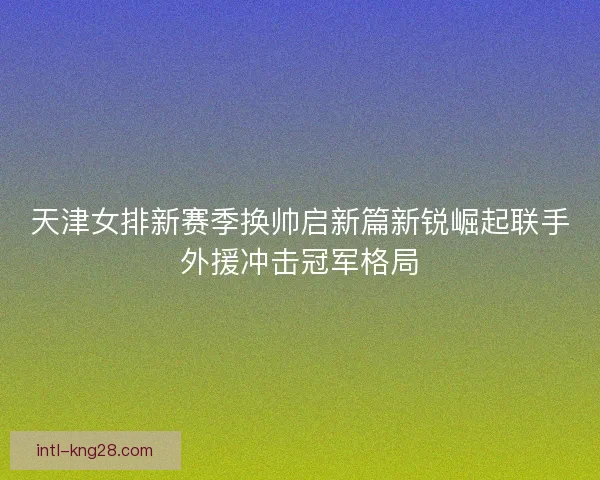 天津女排新赛季换帅启新篇新锐崛起联手外援冲击冠军格局