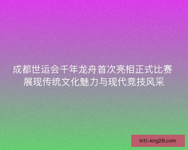 成都世运会千年龙舟首次亮相正式比赛 展现传统文化魅力与现代竞技风采