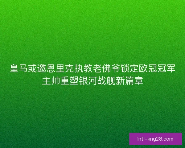 皇马或邀恩里克执教老佛爷锁定欧冠冠军主帅重塑银河战舰新篇章