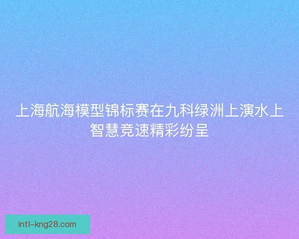 上海航海模型锦标赛在九科绿洲上演水上智慧竞速精彩纷呈