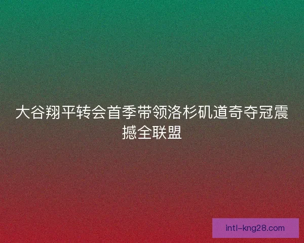 大谷翔平转会首季带领洛杉矶道奇夺冠震撼全联盟