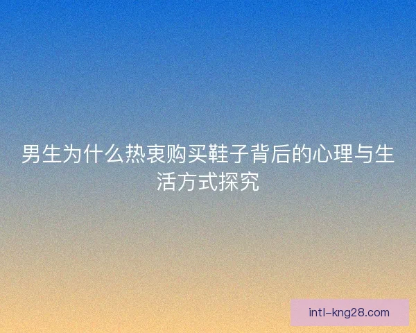 男生为什么热衷购买鞋子背后的心理与生活方式探究 男生为什么热衷购买鞋子背后的心理与生活方式探究