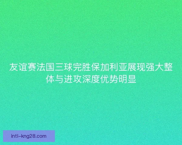 友谊赛法国三球完胜保加利亚展现强大整体与进攻深度优势明显
