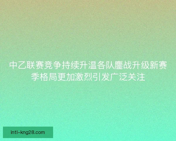 中乙联赛竞争持续升温各队鏖战升级新赛季格局更加激烈引发广泛关注