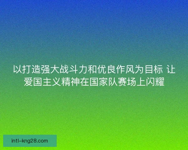 以打造强大战斗力和优良作风为目标 让爱国主义精神在国家队赛场上闪耀