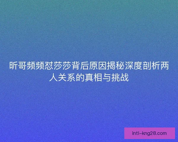 昕哥频频怼莎莎背后原因揭秘深度剖析两人关系的真相与挑战