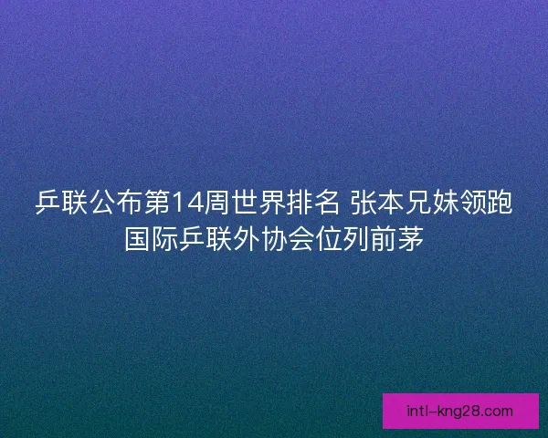 乒联公布第14周世界排名 张本兄妹领跑国际乒联外协会位列前茅