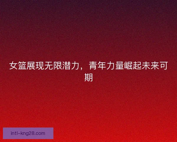 女篮展现无限潜力，青年力量崛起未来可期
