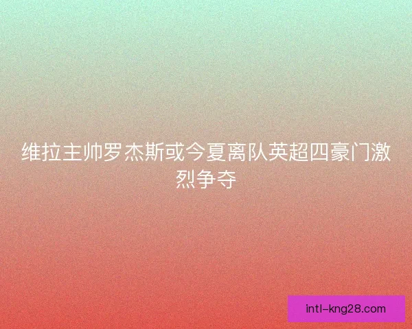 维拉主帅罗杰斯或今夏离队英超四豪门激烈争夺
